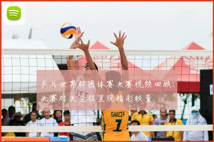 乒乓世界杯团体赛决赛视频回顾:决赛对决全程呈现精彩较量