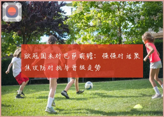 欧冠国米对巴萨前瞻:强强对话聚焦攻防对抗与晋级走势