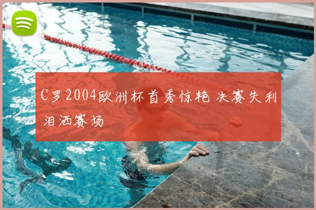 C罗2004欧洲杯首秀惊艳 决赛失利泪洒赛场