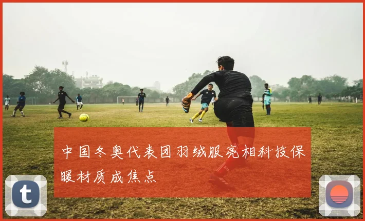 中国冬奥代表团羽绒服亮相科技保暖材质成焦点