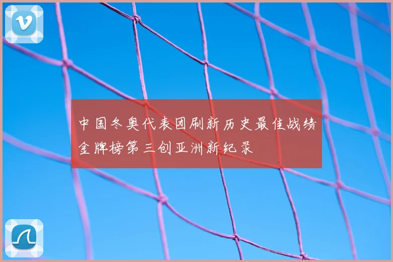 中国冬奥代表团刷新历史最佳战绩金牌榜第三创亚洲新纪录