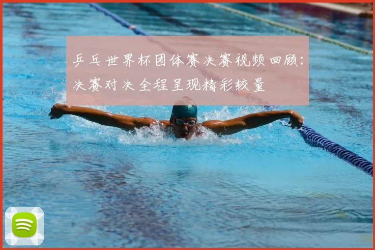 乒乓世界杯团体赛决赛视频回顾:决赛对决全程呈现精彩较量