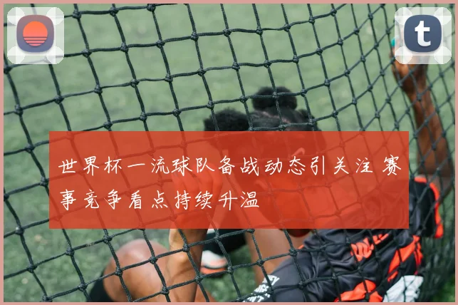 世界杯一流球队备战动态引关注 赛事竞争看点持续升温