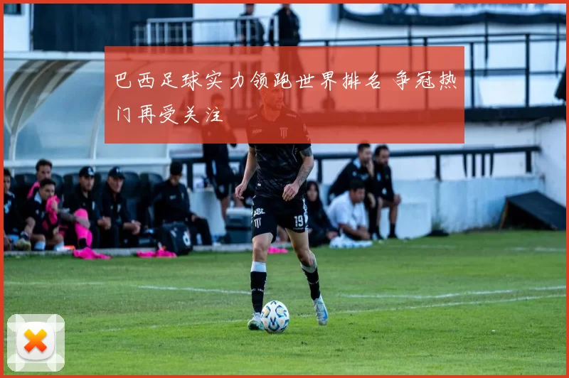 巴西足球实力领跑世界排名 争冠热门再受关注