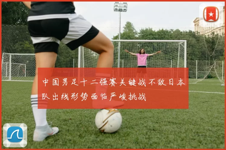 中国男足十二强赛关键战不敌日本队出线形势面临严峻挑战