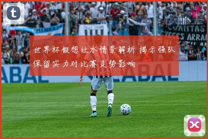 世界杯假想让水情景解析 揭示强队保留实力对比赛走势影响