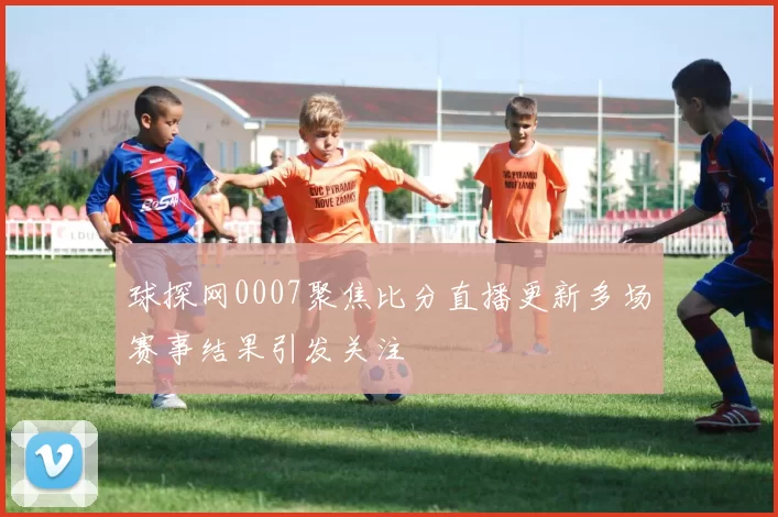 球探网0007聚焦比分直播更新多场赛事结果引发关注