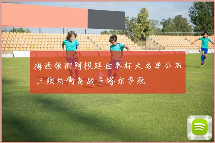 梅西领衔阿根廷世界杯大名单公布 三线均衡备战卡塔尔争冠