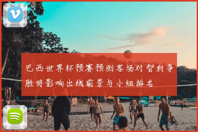 巴西世界杯预赛预测客场对智利争胜将影响出线前景与小组排名