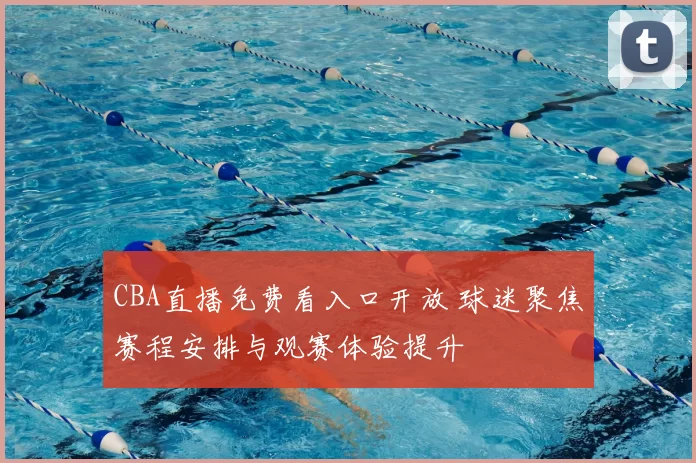 CBA直播免费看入口开放 球迷聚焦赛程安排与观赛体验提升