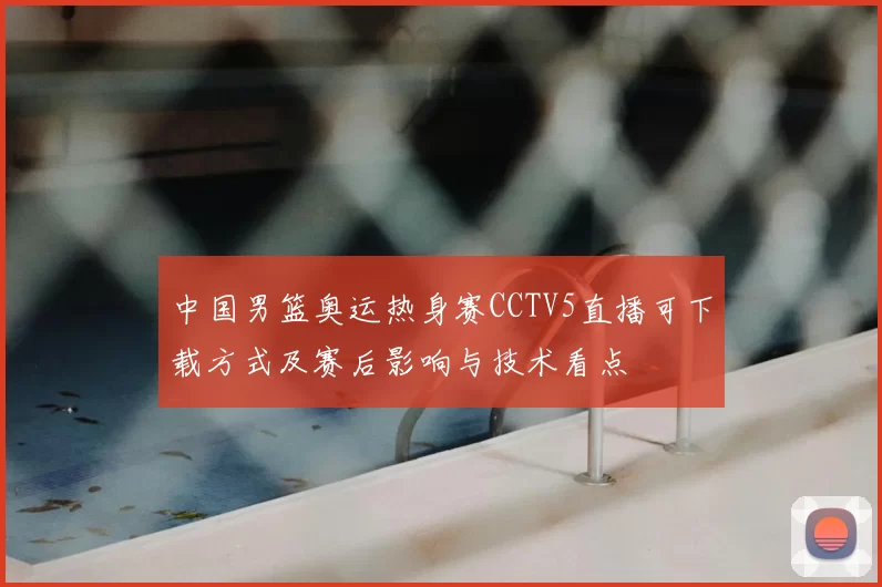 中国男篮奥运热身赛CCTV5直播可下载方式及赛后影响与技术看点