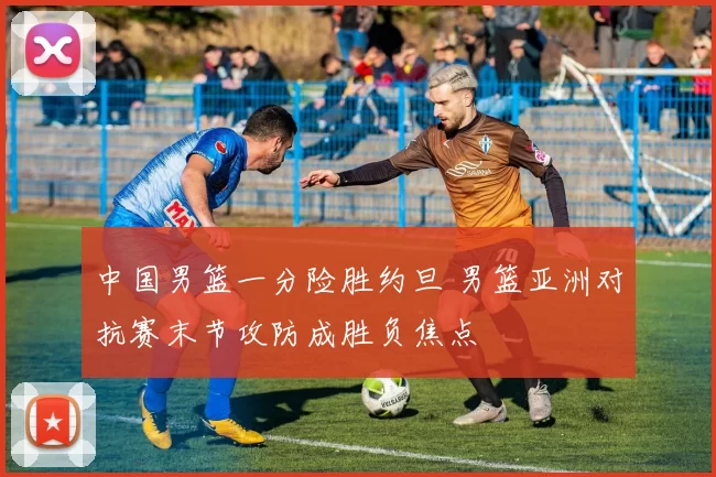 中国男篮一分险胜约旦 男篮亚洲对抗赛末节攻防成胜负焦点