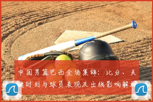 中国男篮巴西全场集锦:比分、关键时刻与球员表现及出线影响解析