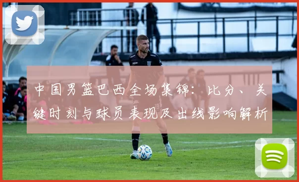 中国男篮巴西全场集锦:比分、关键时刻与球员表现及出线影响解析