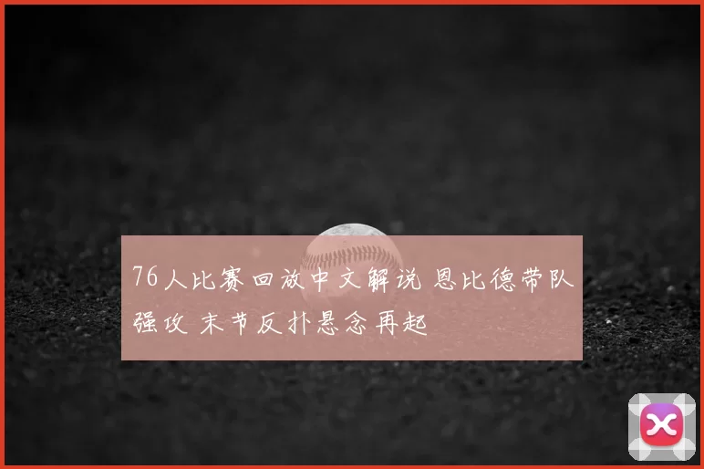 76人比赛回放中文解说 恩比德带队强攻 末节反扑悬念再起