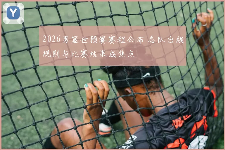 2026男篮世预赛赛程公布 各队出线规则与比赛结果成焦点