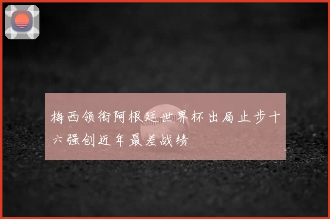 梅西领衔阿根廷世界杯出局止步十六强创近年最差战绩