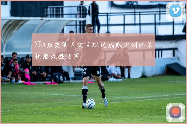 NBA历史第五次五双达成威少创纪录快船大胜活塞