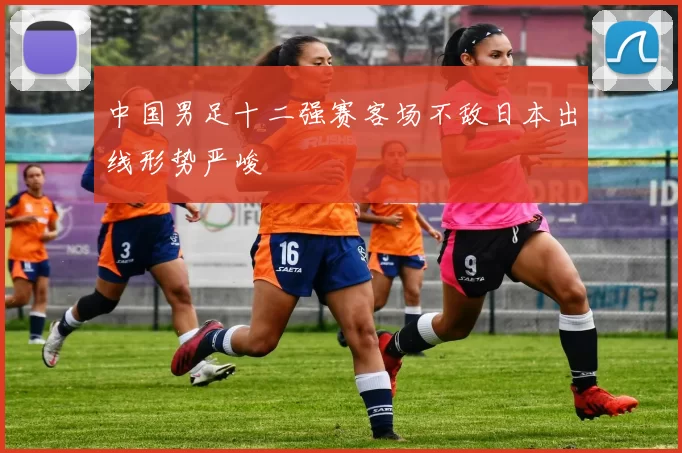 中国男足十二强赛客场不敌日本出线形势严峻
