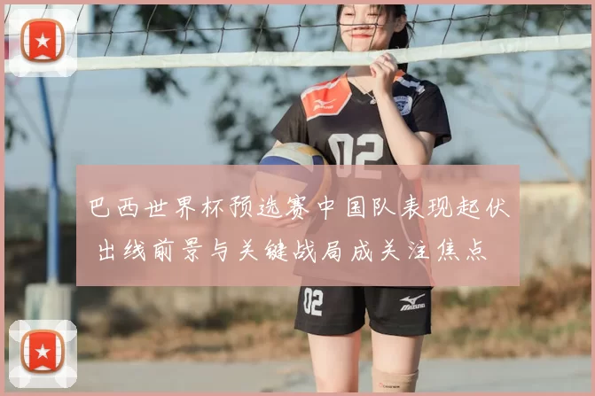 巴西世界杯预选赛中国队表现起伏 出线前景与关键战局成关注焦点
