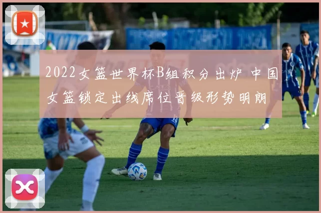 2022女篮世界杯B组积分出炉 中国女篮锁定出线席位晋级形势明朗