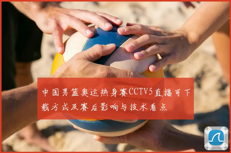中国男篮奥运热身赛CCTV5直播可下载方式及赛后影响与技术看点