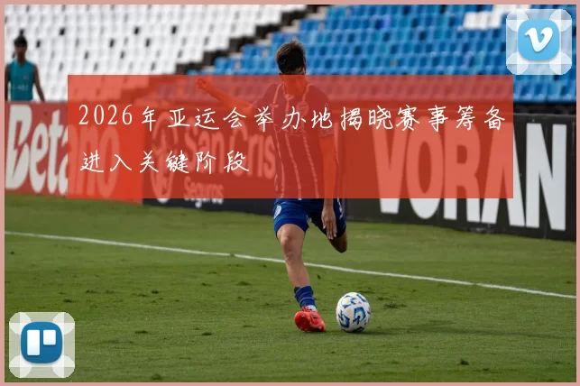 2026年亚运会举办地揭晓赛事筹备进入关键阶段