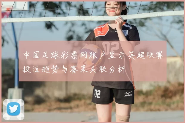 中国足球彩票网账户显示英超联赛投注趋势与赛果关联分析