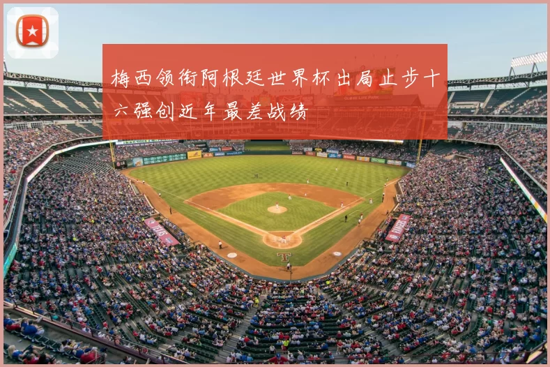 梅西领衔阿根廷世界杯出局止步十六强创近年最差战绩