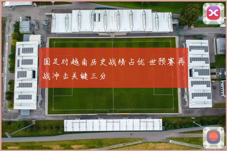 国足对越南历史战绩占优 世预赛再战冲击关键三分