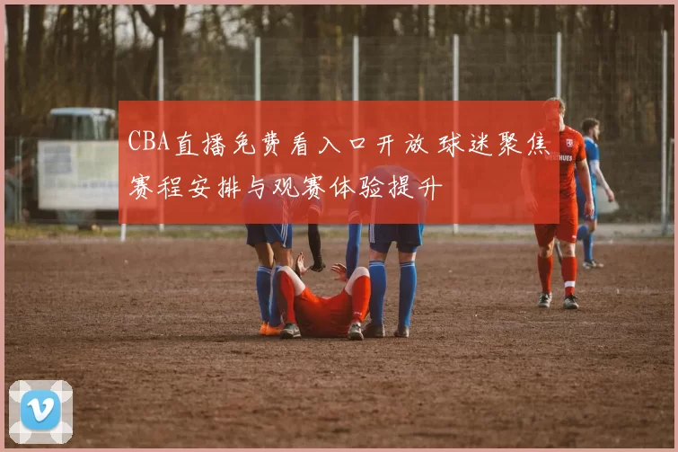 CBA直播免费看入口开放 球迷聚焦赛程安排与观赛体验提升