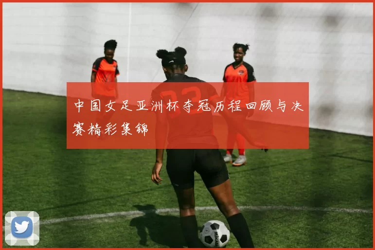 中国女足亚洲杯夺冠历程回顾与决赛精彩集锦