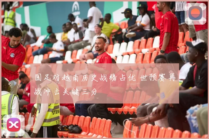 国足对越南历史战绩占优 世预赛再战冲击关键三分