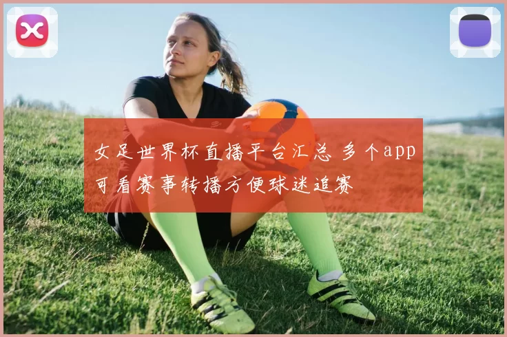 女足世界杯直播平台汇总 多个app可看赛事转播方便球迷追赛