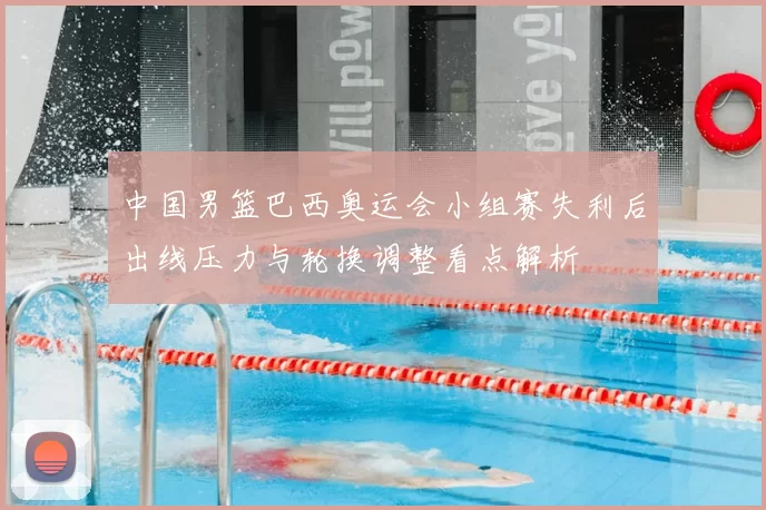 中国男篮巴西奥运会小组赛失利后出线压力与轮换调整看点解析