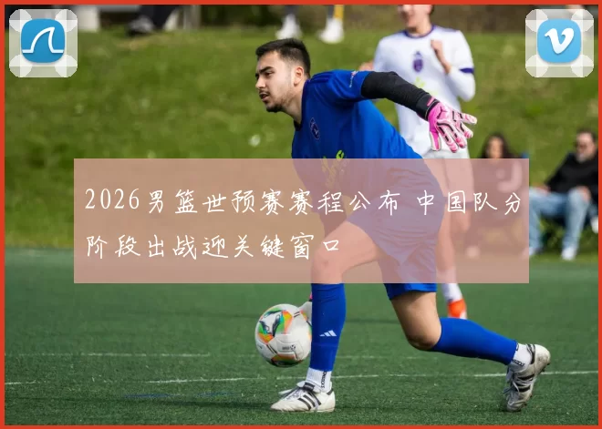 2026男篮世预赛赛程公布 中国队分阶段出战迎关键窗口