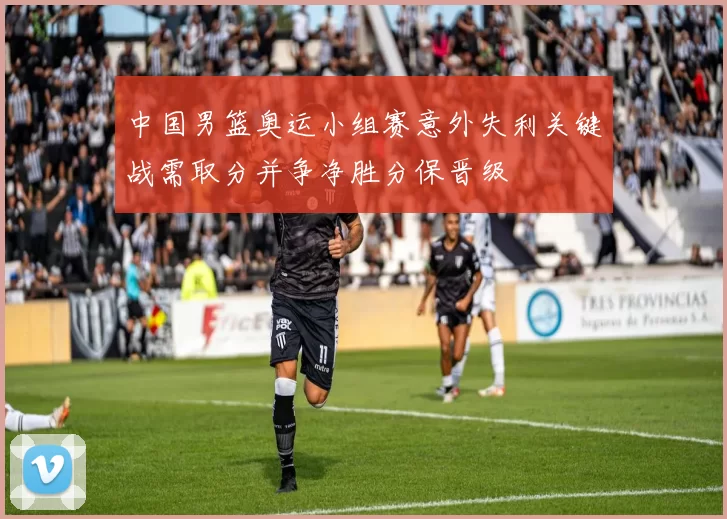 中国男篮奥运小组赛意外失利关键战需取分并争净胜分保晋级
