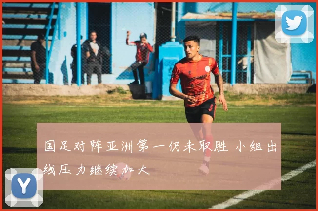国足对阵亚洲第一仍未取胜 小组出线压力继续加大