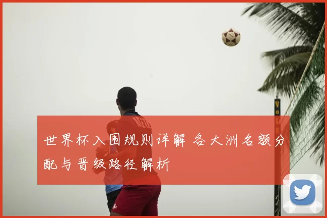世界杯入围规则详解 各大洲名额分配与晋级路径解析