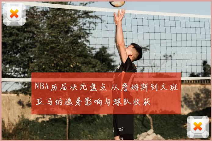 NBA历届状元盘点 从詹姆斯到文班亚马的选秀影响与球队收获