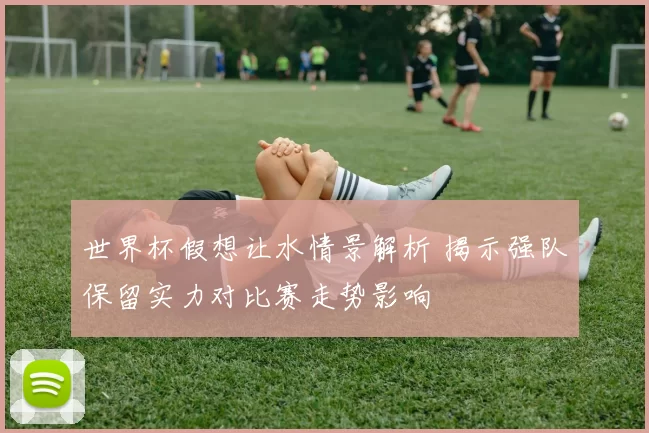 世界杯假想让水情景解析 揭示强队保留实力对比赛走势影响