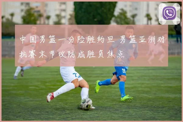 中国男篮一分险胜约旦 男篮亚洲对抗赛末节攻防成胜负焦点