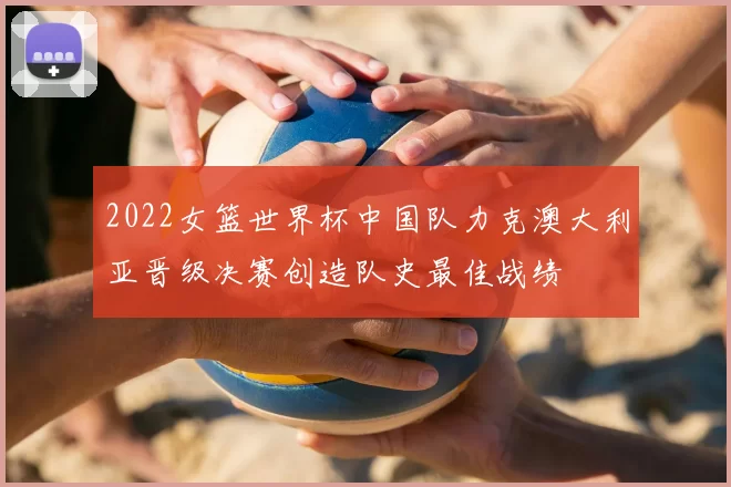 2022女篮世界杯中国队力克澳大利亚晋级决赛创造队史最佳战绩