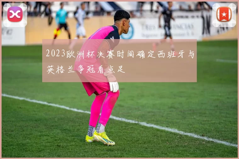 2023欧洲杯决赛时间确定西班牙与英格兰争冠看点足