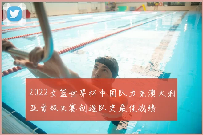 2022女篮世界杯中国队力克澳大利亚晋级决赛创造队史最佳战绩