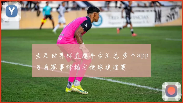 女足世界杯直播平台汇总 多个app可看赛事转播方便球迷追赛