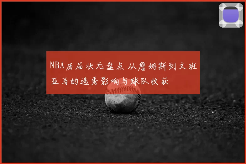 NBA历届状元盘点 从詹姆斯到文班亚马的选秀影响与球队收获
